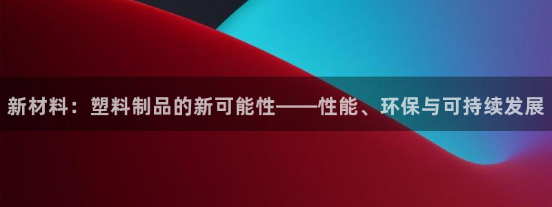 太阳成集团是干嘛的：新材料：塑料制品的新可能性——性能、环保