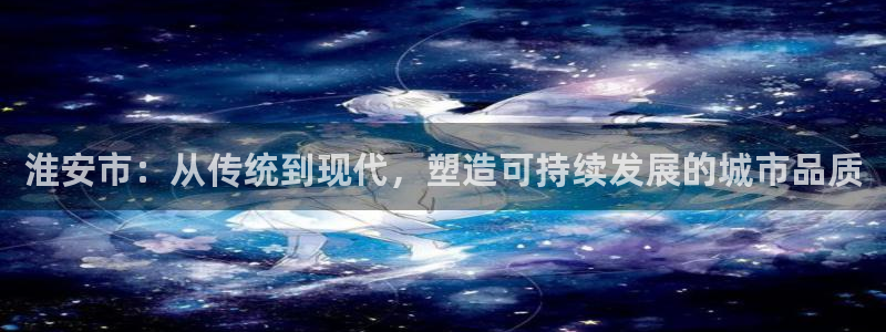 太阳集团游戏城新版138：淮安市：从传统到现代，塑造可持续发