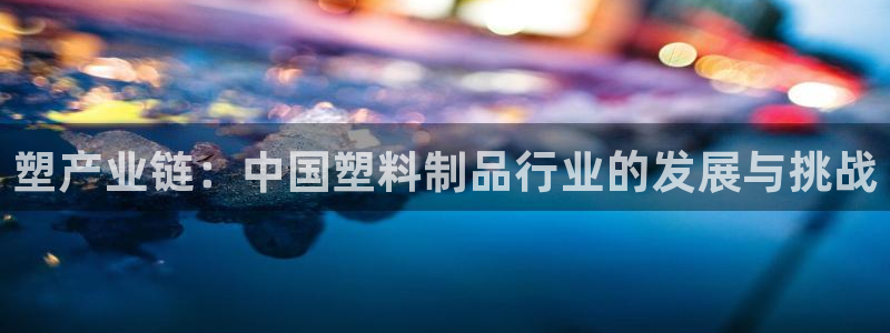 太阳诚集团：塑产业链：中国塑料制品行业的发展与挑战